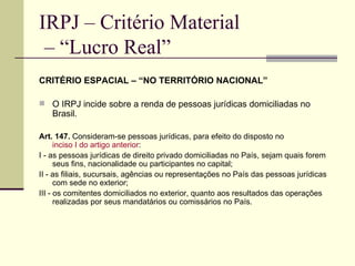 IRPJ – Critério Material  – “Lucro Real” CRITÉRIO ESPACIAL – “NO TERRITÓRIO NACIONAL” O IRPJ incide sobre a renda de pessoas jurídicas domiciliadas no Brasil. Art. 147.  Consideram-se pessoas jurídicas, para efeito do disposto no  inciso I do artigo anterior :  I - as pessoas jurídicas de direito privado domiciliadas no País, sejam quais forem seus fins, nacionalidade ou participantes no capital; II - as filiais, sucursais, agências ou representações no País das pessoas jurídicas com sede no exterior;  III - os comitentes domiciliados no exterior, quanto aos resultados das operações realizadas por seus mandatários ou comissários no País. 