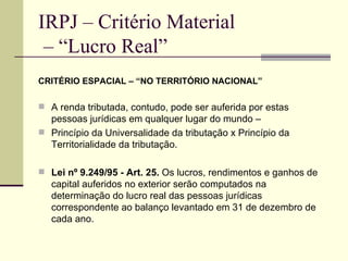 IRPJ – Critério Material  – “Lucro Real” CRITÉRIO ESPACIAL – “NO TERRITÓRIO NACIONAL” A renda tributada, contudo, pode ser auferida por estas pessoas jurídicas em qualquer lugar do mundo –  Princípio da Universalidade da tributação x Princípio da Territorialidade da tributação. Lei nº 9.249/95 - Art. 25.  Os lucros, rendimentos e ganhos de capital auferidos no exterior serão computados na determinação do lucro real das pessoas jurídicas correspondente ao balanço levantado em 31 de dezembro de cada ano. 