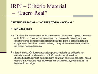IRPJ – Critério Material  – “Lucro Real” CRITÉRIO ESPACIAL – “NO TERRITÓRIO NACIONAL” MP 2.158-35/01  -  Art. 74. Para fim de determinação da base de cálculo do imposto de renda e da CSLL, (...), os lucros auferidos por controlada ou coligada no exterior serão considerados disponibilizados para a controladora ou coligada no Brasil na data do balanço no qual tiverem sido apurados, na forma do regulamento.  Parágrafo único. Os lucros apurados por controlada ou coligada no exterior até 31 de dezembro de 2001 serão considerados disponibilizados em 31 de dezembro de 2002, salvo se ocorrida, antes desta data, qualquer das hipóteses de disponibilização previstas na legislação em vigor.   