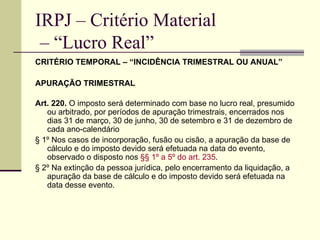 IRPJ – Critério Material  – “Lucro Real” CRITÉRIO TEMPORAL – “INCIDÊNCIA TRIMESTRAL OU ANUAL” APURAÇÃO TRIMESTRAL Art. 220.  O imposto será determinado com base no lucro real, presumido ou arbitrado, por períodos de apuração trimestrais, encerrados nos dias 31 de março, 30 de junho, 30 de setembro e 31 de dezembro de cada ano-calendário  § 1º Nos casos de incorporação, fusão ou cisão, a apuração da base de cálculo e do imposto devido será efetuada na data do evento, observado o disposto nos  §§ 1º a 5º do art. 235 .  § 2º Na extinção da pessoa jurídica, pelo encerramento da liquidação, a apuração da base de cálculo e do imposto devido será efetuada na data desse evento.  
