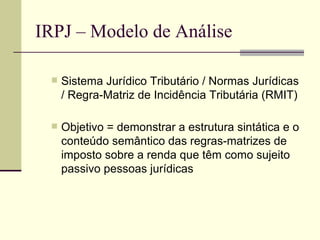 IRPJ – Modelo de Análise Sistema Jurídico Tributário / Normas Jurídicas / Regra-Matriz de Incidência Tributária (RMIT) Objetivo = demonstrar a estrutura sintática e o conteúdo semântico das regras-matrizes de imposto sobre a renda que têm como sujeito passivo pessoas jurídicas normas  tributárias . 