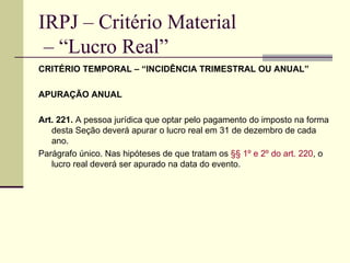IRPJ – Critério Material  – “Lucro Real” CRITÉRIO TEMPORAL – “INCIDÊNCIA TRIMESTRAL OU ANUAL” APURAÇÃO ANUAL Art. 221.  A pessoa jurídica que optar pelo pagamento do imposto na forma desta Seção deverá apurar o lucro real em 31 de dezembro de cada ano. Parágrafo único. Nas hipóteses de que tratam os  §§ 1º e 2º do art. 220 , o lucro real deverá ser apurado na data do evento. 