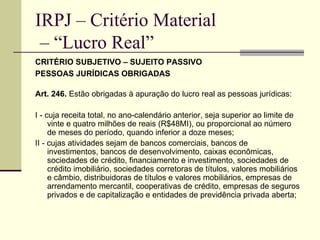 IRPJ – Critério Material  – “Lucro Real” CRITÉRIO SUBJETIVO – SUJEITO PASSIVO PESSOAS JURÍDICAS OBRIGADAS   Art. 246.  Estão obrigadas à apuração do lucro real as pessoas jurídicas: I - cuja receita total, no ano-calendário anterior, seja superior ao limite de vinte e quatro milhões de reais (R$48MI), ou proporcional ao número de meses do período, quando inferior a doze meses; II - cujas atividades sejam de bancos comerciais, bancos de investimentos, bancos de desenvolvimento, caixas econômicas, sociedades de crédito, financiamento e investimento, sociedades de crédito imobiliário, sociedades corretoras de títulos, valores mobiliários e câmbio, distribuidoras de títulos e valores mobiliários, empresas de arrendamento mercantil, cooperativas de crédito, empresas de seguros privados e de capitalização e entidades de previdência privada aberta; 