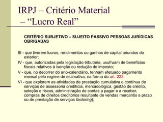 IRPJ – Critério Material  – “Lucro Real” CRITÉRIO SUBJETIVO – SUJEITO PASSIVO   PESSOAS JURÍDICAS OBRIGADAS III - que tiverem lucros, rendimentos ou ganhos de capital oriundos do exterior; IV - que, autorizadas pela legislação tributária, usufruam de benefícios fiscais relativos à isenção ou redução do imposto;  V - que, no decorrer do ano-calendário, tenham efetuado pagamento mensal pelo regime de estimativa, na forma do  art. 222 ;  VI - que explorem as atividades de prestação cumulativa e contínua de serviços de assessoria creditícia, mercadológica, gestão de crédito, seleção e riscos, administração de contas a pagar e a receber, compras de direitos creditórios resultante de vendas mercantis a prazo ou de prestação de serviços  factoring );  