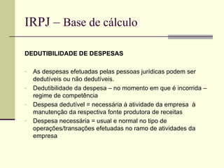 IRPJ –  Base de cálculo DEDUTIBILIDADE DE DESPESAS As despesas efetuadas pelas pessoas jurídicas podem ser dedutíveis ou não dedutíveis. Dedutibilidade da despesa – no momento em que é incorrida – regime de competência Despesa dedutível = necessária á atividade da empresa  à manutenção da respectiva fonte produtora de receitas Despesa necessária = usual e normal no tipo de operações/transações efetuadas no ramo de atividades da empresa   