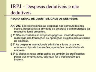 IRPJ -  Despesas dedutíveis e não dedutíveis REGRA GERAL DE DEDUTIBILIDADE DE DESPESAS Art. 299.  São operacionais as despesas não computadas nos custos, necessárias à atividade da empresa e à manutenção da respectiva fonte produtora. § 1º São necessárias as despesas pagas ou incorridas para a realização das transações ou operações exigidas pela atividade da empresa. § 2º As despesas operacionais admitidas são as usuais ou normais no tipo de transações, operações ou atividades da empresa. § 3º O disposto neste artigo aplica-se também às gratificações pagas aos empregados, seja qual for a designação que tiverem. 