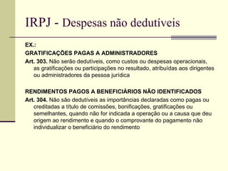 IRPJ -  Despesas não dedutíveis EX.:  GRATIFICAÇÕES PAGAS A ADMINISTRADORES Art. 303.  Não serão dedutíveis, como custos ou despesas operacionais, as gratificações ou participações no resultado, atribuídas aos dirigentes ou administradores da pessoa jurídica  RENDIMENTOS PAGOS A BENEFICIÁRIOS NÃO IDENTIFICADOS Art. 304.  Não são dedutíveis as importâncias declaradas como pagas ou creditadas a título de comissões, bonificações, gratificações ou semelhantes, quando não for indicada a operação ou a causa que deu origem ao rendimento e quando o comprovante do pagamento não individualizar o beneficiário do rendimento  