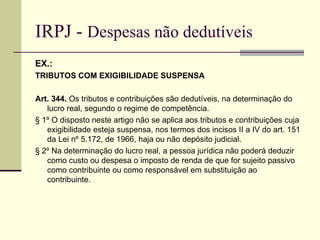 IRPJ -  Despesas não dedutíveis EX.:  TRIBUTOS COM EXIGIBILIDADE SUSPENSA Art. 344.  Os tributos e contribuições são dedutíveis, na determinação do lucro real, segundo o regime de competência. § 1º O disposto neste artigo não se aplica aos tributos e contribuições cuja exigibilidade esteja suspensa, nos termos dos incisos II a IV do art. 151 da Lei nº 5.172, de 1966, haja ou não depósito judicial. § 2º Na determinação do lucro real, a pessoa jurídica não poderá deduzir como custo ou despesa o imposto de renda de que for sujeito passivo como contribuinte ou como responsável em substituição ao contribuinte. 