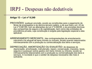 IRPJ -  Despesas não dedutíveis Artigo 13 – Lei nº 9.249 PROVISÕES:  qualquer provisão, exceto as constituídas para o pagamento de férias de empregados e de décimo-terceiro salário, a de que trata o art. 43 da Lei nº 8.981/95, com as alterações da Lei nº 9.065/95, e as provisões técnicas das companhias de seguro e de capitalização, bem como das entidades de previdência privada, cuja constituição é exigida pela legislação especial a elas aplicável; ARRENDAMENTO MERCANTIL:  das contraprestações de arrendamento mercantil e do aluguel de bens móveis ou imóveis, exceto quando relacionados intrinsecamente com a produção ou comercialização dos bens e serviços; DEPRECIAÇÃO, AMORTIZAÇÃO OU EXAUSTÃO:  de despesas de depreciação, amortização, manutenção, reparo, conservação, impostos, taxas, seguros e quaisquer outros gastos com bens móveis ou imóveis, exceto se intrinsecamente relacionados com a produção ou comercialização dos bens e serviços. A novidade é que o caráter de despesa necessária não mais é suficiente.  