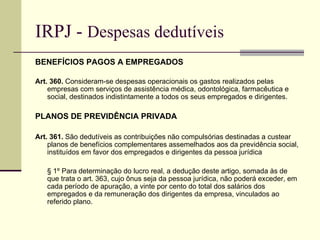 IRPJ -  Despesas dedutíveis BENEFÍCIOS PAGOS A EMPREGADOS Art. 360.  Consideram-se despesas operacionais os gastos realizados pelas empresas com serviços de assistência médica, odontológica, farmacêutica e social, destinados indistintamente a todos os seus empregados e dirigentes. PLANOS DE PREVIDÊNCIA PRIVADA Art. 361.  São dedutíveis as contribuições não compulsórias destinadas a custear planos de benefícios complementares assemelhados aos da previdência social, instituídos em favor dos empregados e dirigentes da pessoa jurídica  § 1º Para determinação do lucro real, a dedução deste artigo, somada às de que trata o art. 363, cujo ônus seja da pessoa jurídica, não poderá exceder, em cada período de apuração, a vinte por cento do total dos salários dos empregados e da remuneração dos dirigentes da empresa, vinculados ao referido plano. 