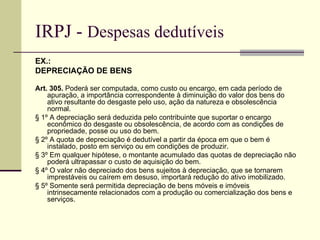 IRPJ -  Despesas dedutíveis EX.:  DEPRECIAÇÃO DE BENS Art. 305.  Poderá ser computada, como custo ou encargo, em cada período de apuração, a importância correspondente à diminuição do valor dos bens do ativo resultante do desgaste pelo uso, ação da natureza e obsolescência normal.  § 1º A depreciação será deduzida pelo contribuinte que suportar o encargo econômico do desgaste ou obsolescência, de acordo com as condições de propriedade, posse ou uso do bem.  § 2º A quota de depreciação é dedutível a partir da época em que o bem é instalado, posto em serviço ou em condições de produzir.  § 3º Em qualquer hipótese, o montante acumulado das quotas de depreciação não poderá ultrapassar o custo de aquisição do bem.  § 4º O valor não depreciado dos bens sujeitos à depreciação, que se tornarem imprestáveis ou caírem em desuso, importará redução do ativo imobilizado. § 5º Somente será permitida depreciação de bens móveis e imóveis intrinsecamente relacionados com a produção ou comercialização dos bens e serviços. 