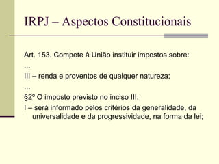 IRPJ – Aspectos Constitucionais Art. 153. Compete à União instituir impostos sobre: ... III – renda e proventos de qualquer natureza; ... §2º O imposto previsto no inciso III: I – será informado pelos critérios da generalidade, da universalidade e da progressividade, na forma da lei; 