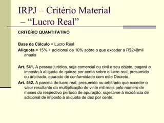 IRPJ – Critério Material  – “Lucro Real” CRITÉRIO QUANTITATIVO Base de Cálculo  = Lucro Real Alíquota  = 15% + adicional de 10% sobre o que exceder a R$240mil anuais Art. 541.  A pessoa jurídica, seja comercial ou civil o seu objeto, pagará o imposto à alíquota de quinze por cento sobre o lucro real, presumido ou arbitrado, apurado de conformidade com este Decreto.  Art. 542.  A parcela do lucro real, presumido ou arbitrado que exceder o valor resultante da multiplicação de vinte mil reais pelo número de meses do respectivo período de apuração, sujeita-se à incidência de adicional de imposto à alíquota de dez por cento.  