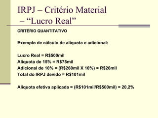IRPJ – Critério Material  – “Lucro Real” CRITÉRIO QUANTITATIVO Exemplo de cálculo de alíquota e adicional: Lucro Real = R$500mil Alíquota de 15% = R$75mil Adicional de 10% = (R$260mil X 10%) = R$26mil Total do IRPJ devido = R$101mil Alíquota efetiva aplicada = (R$101mil/R$500mil) = 20,2% 
