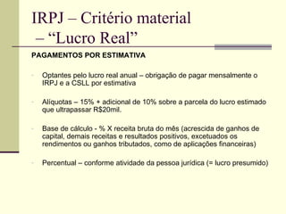 IRPJ – Critério material  – “Lucro Real” PAGAMENTOS POR ESTIMATIVA Optantes pelo lucro real anual – obrigação de pagar mensalmente o IRPJ e a CSLL por estimativa Alíquotas – 15% + adicional de 10% sobre a parcela do lucro estimado que ultrapassar R$20mil. Base de cálculo - % X receita bruta do mês (acrescida de ganhos de capital, demais receitas e resultados positivos, excetuados os rendimentos ou ganhos tributados, como de aplicações financeiras) Percentual – conforme atividade da pessoa jurídica (= lucro presumido) 