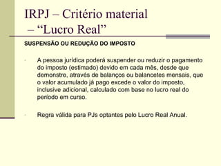 IRPJ – Critério material  – “Lucro Real” SUSPENSÃO OU REDUÇÃO DO IMPOSTO A pessoa jurídica poderá suspender ou reduzir o pagamento do imposto (estimado) devido em cada mês, desde que demonstre, através de balanços ou balancetes mensais, que o valor acumulado já pago excede o valor do imposto, inclusive adicional, calculado com base no lucro real do período em curso. Regra válida para PJs optantes pelo Lucro Real Anual. 