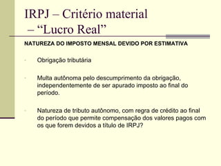 IRPJ – Critério material  – “Lucro Real” NATUREZA DO IMPOSTO MENSAL DEVIDO POR ESTIMATIVA Obrigação tributária Multa autônoma pelo descumprimento da obrigação, independentemente de ser apurado imposto ao final do período. Natureza de tributo autônomo, com regra de crédito ao final do período que permite compensação dos valores pagos com os que forem devidos a título de IRPJ? 