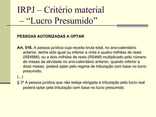 IRPJ – Critério material  – “Lucro Presumido” PESSOAS AUTORIZADAS A OPTAR Art. 516.  A pessoa jurídica cuja receita bruta total, no ano-calendário anterior, tenha sido igual ou inferior a vinte e quatro milhões de reais ( R$48MI ), ou a dois milhões de reais ( R$4MI ) multiplicado pelo número de meses de atividade no ano-calendário anterior, quando inferior a doze meses, poderá optar pelo regime de tributação com base no lucro presumido. (...) § 3º A pessoa jurídica que não esteja obrigada à tributação pelo lucro real poderá optar pela tributação com base no lucro presumido.   
