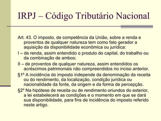 IRPJ – Código Tributário Nacional Art. 43. O imposto, de competência da União, sobre a renda e proventos de qualquer natureza tem como fato gerador a aquisição da disponibilidade econômica ou jurídica: I – de renda, assim entendido o produto do capital, do trabalho ou da combinação de ambos; II – de proventos de qualquer natureza, assim entendidos os acréscimos patrimoniais não compreendidos no inciso anterior. §1º A incidência do imposto independe da denominação da receita ou do rendimento, da localização, condição jurídica ou nacionalidade da fonte, da origem e da forma de percepção. §2º Na hipótese de receita ou de rendimento oriundos do exterior, a lei estabelecerá as condições e o momento em que se dará sua disponibilidade, para fins de incidência do imposto referido neste artigo. 