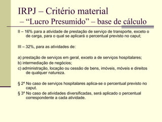 IRPJ – Critério material  – “Lucro Presumido” – base de cálculo II – 16% para a atividade de prestação de serviço de transporte, exceto o de carga, para o qual se aplicará o percentual previsto no caput;  III – 32%, para as atividades de:  a) prestação de serviços em geral, exceto a de serviços hospitalares;  b) intermediação de negócios;  c) administração, locação ou cessão de bens, imóveis, móveis e direitos de qualquer natureza.  § 2º No caso de serviços hospitalares aplica-se o percentual previsto no caput.  § 3º No caso de atividades diversificadas, será aplicado o percentual correspondente a cada atividade.  