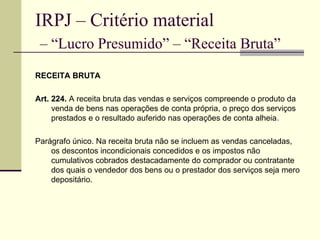 IRPJ – Critério material   – “Lucro Presumido” – “Receita Bruta” RECEITA BRUTA Art. 224.  A receita bruta das vendas e serviços compreende o produto da venda de bens nas operações de conta própria, o preço dos serviços prestados e o resultado auferido nas operações de conta alheia . Parágrafo único. Na receita bruta não se incluem as vendas canceladas, os descontos incondicionais concedidos e os impostos não cumulativos cobrados destacadamente do comprador ou contratante dos quais o vendedor dos bens ou o prestador dos serviços seja mero depositário. 