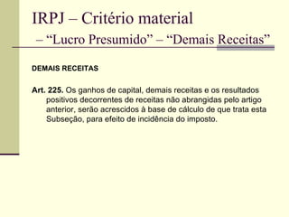 IRPJ – Critério material   – “Lucro Presumido” – “Demais Receitas” DEMAIS RECEITAS Art. 225.  Os ganhos de capital, demais receitas e os resultados positivos decorrentes de receitas não abrangidas pelo artigo anterior, serão acrescidos à base de cálculo de que trata esta Subseção, para efeito de incidência do imposto.  