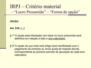 IRPJ – Critério material  – “Lucro Presumido” – “Forma de opção” OPÇÃO Art. 516. (...) § 1º A opção pela tributação com base no lucro presumido será definitiva em relação a todo o  ano-calendário . § 4º A opção de que trata este artigo será manifestada com o pagamento da primeira ou única quota do imposto devido correspondente ao primeiro período de apuração de cada ano-calendário. 