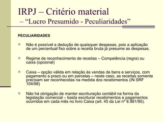 IRPJ – Critério material  – “Lucro Presumido - Peculiaridades” PECULIARIDADES Não é possível a dedução de quaisquer despesas, pois a aplicação de um percentual fixo sobre a receita bruta já presume as despesas. Regime de reconhecimento de receitas – Competência (regra) ou caixa (opcional) Caixa – opção válida em relação às vendas de bens e serviços, com pagamento a prazo ou em parcelas – neste caso, as receitas somente precisam ser reconhecidas na medida dos recebimentos (IN SRF 104/98) Não há obrigação de manter escrituração contábil na forma da legislação comercial – basta escriturar recebimentos e pagamentos ocorridos em cada mês no livro Caixa (art. 45 da Lei nº 8.981/95). 