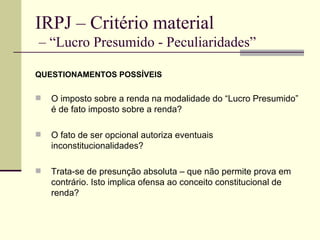 IRPJ – Critério material  – “Lucro Presumido - Peculiaridades” QUESTIONAMENTOS POSSÍVEIS O imposto sobre a renda na modalidade do “Lucro Presumido” é de fato imposto sobre a renda? O fato de ser opcional autoriza eventuais inconstitucionalidades? Trata-se de presunção absoluta – que não permite prova em contrário. Isto implica ofensa ao conceito constitucional de renda? 