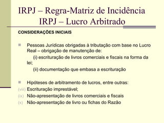 IRPJ – Regra-Matriz de Incidência   IRPJ – Lucro Arbitrado CONSIDERAÇÕES INICIAIS Pessoas Jurídicas obrigadas à tributação com base no Lucro Real – obrigação de manutenção de:   (i) escrituração de livros comerciais e fiscais na forma da lei; (ii) documentação que embasa a escrituração Hipóteses de arbitramento de lucros, entre outras: Escrituração imprestável; Não-apresentação de livros comerciais e fiscais Não-apresentação de livro ou fichas do Razão 