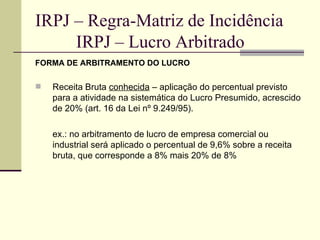 IRPJ – Regra-Matriz de Incidência   IRPJ – Lucro Arbitrado FORMA DE ARBITRAMENTO DO LUCRO Receita Bruta  conhecida  – aplicação do percentual previsto para a atividade na sistemática do Lucro Presumido, acrescido de 20% (art. 16 da Lei nº 9.249/95). ex.: no arbitramento de lucro de empresa comercial ou industrial será aplicado o percentual de 9,6% sobre a receita bruta, que corresponde a 8% mais 20% de 8% 