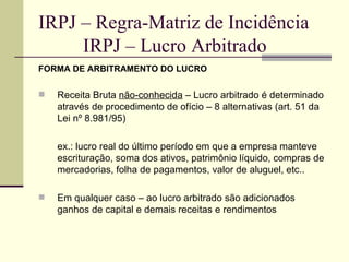 IRPJ – Regra-Matriz de Incidência   IRPJ – Lucro Arbitrado FORMA DE ARBITRAMENTO DO LUCRO Receita Bruta  não-conhecida  – Lucro arbitrado é determinado através de procedimento de ofício – 8 alternativas (art. 51 da Lei nº 8.981/95) ex.: lucro real do último período em que a empresa manteve escrituração, soma dos ativos, patrimônio líquido, compras de mercadorias, folha de pagamentos, valor de aluguel, etc.. Em qualquer caso – ao lucro arbitrado são adicionados ganhos de capital e demais receitas e rendimentos 