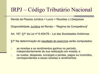IRPJ – Código Tributário Nacional Renda da Pessoa Jurídica = Lucro = Receitas (-) Despesas Disponibilidade  Jurídica  da Renda – “Regime de Competência” Art. 187, §1º da Lei nº 6.404/76 – Lei das Sociedades Anônimas §1º Na determinação do  resultado do exercício  serão computados: as receitas e os rendimentos ganhos no período, independentemente de sua realização em moeda; e os custos, despesas, encargos e perdas, pagos ou incorridos, correspondentes a essas receitas e rendimentos. 