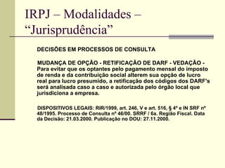 IRPJ – Modalidades –  “Jurisprudência”   DECISÕES EM PROCESSOS DE CONSULTA MUDANÇA DE OPÇÃO - RETIFICAÇÃO DE DARF - VEDAÇÃO - Para evitar que os optantes pelo pagamento mensal do imposto de renda e da contribuição social alterem sua opção de lucro real para lucro presumido, a retificação dos códigos dos DARF's será analisada caso a caso e autorizada pelo órgão local que jurisdiciona a empresa.  DISPOSITIVOS LEGAIS: RIR/1999, art. 246, V e art. 516, § 4º e IN SRF nº 48/1995. Processo de Consulta nº 46/00. SRRF / 6a. Região Fiscal. Data da Decisão: 21.03.2000. Publicação no DOU: 27.11.2000. 