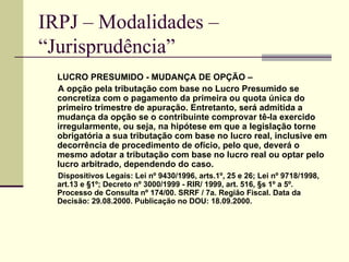 IRPJ – Modalidades –  “Jurisprudência”   LUCRO PRESUMIDO - MUDANÇA DE OPÇÃO –  A opção pela tributação com base no Lucro Presumido se concretiza com o pagamento da primeira ou quota única do primeiro trimestre de apuração. Entretanto, será admitida a mudança da opção se o contribuinte comprovar tê-la exercido irregularmente, ou seja, na hipótese em que a legislação torne obrigatória a sua tributação com base no lucro real, inclusive em decorrência de procedimento de ofício, pelo que, deverá o mesmo adotar a tributação com base no lucro real ou optar pelo lucro arbitrado, dependendo do caso.  Dispositivos Legais: Lei nº 9430/1996, arts.1º, 25 e 26; Lei nº 9718/1998, art.13 e §1º; Decreto nº 3000/1999 - RIR/ 1999, art. 516, §s 1º a 5º. Processo de Consulta nº 174/00. SRRF / 7a. Região Fiscal. Data da Decisão: 29.08.2000. Publicação no DOU: 18.09.2000. 