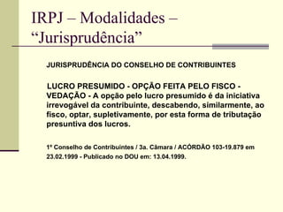 IRPJ – Modalidades –  “Jurisprudência”   JURISPRUDÊNCIA DO CONSELHO DE CONTRIBUINTES LUCRO PRESUMIDO - OPÇÃO FEITA PELO FISCO - VEDAÇÃO - A opção pelo lucro presumido é da iniciativa irrevogável da contribuinte, descabendo, similarmente, ao fisco, optar, supletivamente, por esta forma de tributação presuntiva dos lucros.  1º Conselho de Contribuintes / 3a. Câmara / ACÓRDÃO 103-19.879 em 23.02.1999 - Publicado no DOU em: 13.04.1999.   