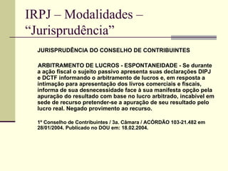 IRPJ – Modalidades –  “Jurisprudência”   JURISPRUDÊNCIA DO CONSELHO DE CONTRIBUINTES ARBITRAMENTO DE LUCROS - ESPONTANEIDADE - Se durante a ação fiscal o sujeito passivo apresenta suas declarações DIPJ e DCTF informando o arbitramento de lucros e, em resposta a intimação para apresentação dos livros comerciais e fiscais, informa de sua desnecessidade face à sua manifesta opção pela apuração do resultado com base no lucro arbitrado, incabível em sede de recurso pretender-se a apuração de seu resultado pelo lucro real. Negado provimento ao recurso.  1º Conselho de Contribuintes / 3a. Câmara / ACÓRDÃO 103-21.482 em 28/01/2004. Publicado no DOU em: 18.02.2004. 