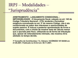 IRPJ – Modalidades –  “Jurisprudência”   ARBITRAMENTO - LANÇAMENTO CONDICIONAL - IMPOSSIBILIDADE - O lançamento fiscal, calçado no art. 142 do Código Tributário Nacional - CTN, tendente a formalizar exigência conceituada no art. 3º do mesmo Código, não é ato condicionado ao sabor dos interesses e oportunidades do sujeito passivo. É inócua a posterior apresentação de livros e documentos, com o intuito de mostrar base de cálculo menor que a apurada pelo fisco, utilizando-se de forma de tributação que, apesar de reiteradamente intimado, não mostrou tê-la adotado no tempo devido.  1º Conselho de Contribuintes / 7a. Câmara / ACÓRDÃO 107-06368 em 21.08.2001. Publicado no D.O.U em: 08.11.2001. 