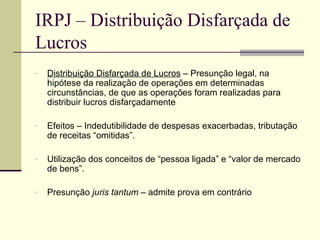 IRPJ – Distribuição Disfarçada de Lucros Distribuição Disfarçada de Lucros  – Presunção legal, na hipótese da realização de operações em determinadas circunstâncias, de que as operações foram realizadas para distribuir lucros disfarçadamente Efeitos – Indedutibilidade de despesas exacerbadas, tributação de receitas “omitidas”. Utilização dos conceitos de “pessoa ligada” e “valor de mercado de bens”. Presunção  juris tantum  – admite prova em contrário 