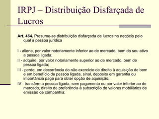 IRPJ – Distribuição Disfarçada de Lucros Art. 464.  Presume-se distribuição disfarçada de lucros no negócio pelo qual a pessoa jurídica  I - aliena, por valor notoriamente inferior ao de mercado, bem do seu ativo a pessoa ligada;  II - adquire, por valor notoriamente superior ao de mercado, bem de pessoa ligada;  III - perde, em decorrência do não exercício de direito à aquisição de bem e em benefício de pessoa ligada, sinal, depósito em garantia ou importância paga para obter opção de aquisição;  IV - transfere a pessoa ligada, sem pagamento ou por valor inferior ao de mercado, direito de preferência à subscrição de valores mobiliários de emissão de companhia;  