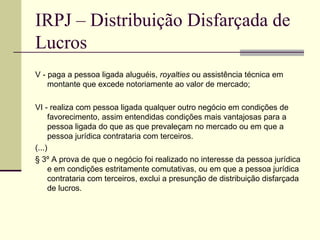 IRPJ – Distribuição Disfarçada de Lucros V - paga a pessoa ligada aluguéis,  royalties  ou assistência técnica em montante que excede notoriamente ao valor de mercado;  VI - realiza com pessoa ligada qualquer outro negócio em condições de favorecimento, assim entendidas condições mais vantajosas para a pessoa ligada do que as que prevaleçam no mercado ou em que a pessoa jurídica contrataria com terceiros.  (...) § 3º A prova de que o negócio foi realizado no interesse da pessoa jurídica e em condições estritamente comutativas, ou em que a pessoa jurídica contrataria com terceiros, exclui a presunção de distribuição disfarçada de lucros. 