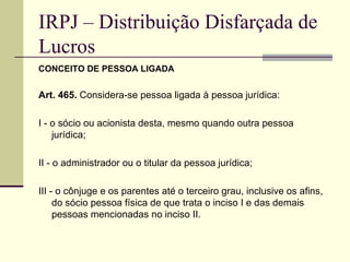 IRPJ – Distribuição Disfarçada de Lucros CONCEITO DE PESSOA LIGADA Art. 465.  Considera-se pessoa ligada à pessoa jurídica:  I - o sócio ou acionista desta, mesmo quando outra pessoa jurídica;  II - o administrador ou o titular da pessoa jurídica;  III - o cônjuge e os parentes até o terceiro grau, inclusive os afins, do sócio pessoa física de que trata o inciso I e das demais pessoas mencionadas no inciso II.  