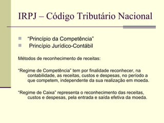 IRPJ – Código Tributário Nacional “ Princípio da Competência” Princípio Jurídico-Contábil   Métodos de reconhecimento de receitas: “ Regime de Competência” tem por finalidade reconhecer, na contabilidade, as receitas, custos e despesas, no período a que competem, independente da sua realização em moeda.  “ Regime de Caixa” representa o reconhecimento das receitas, custos e despesas, pela entrada e saída efetiva da moeda.  