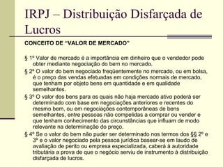 IRPJ – Distribuição Disfarçada de Lucros CONCEITO DE “VALOR DE MERCADO” § 1º Valor de mercado é a importância em dinheiro que o vendedor pode obter mediante negociação do bem no mercado. § 2º O valor do bem negociado freqüentemente no mercado, ou em bolsa, é o preço das vendas efetuadas em condições normais de mercado, que tenham por objeto bens em quantidade e em qualidade semelhantes. § 3º O valor dos bens para os quais não haja mercado ativo poderá ser determinado com base em negociações anteriores e recentes do mesmo bem, ou em negociações contemporâneas de bens semelhantes, entre pessoas não compelidas a comprar ou vender e que tenham conhecimento das circunstâncias que influam de modo relevante na determinação do preço. § 4º Se o valor do bem não puder ser determinado nos termos dos §§ 2º e 3º e o valor negociado pela pessoa jurídica basear-se em laudo de avaliação de perito ou empresa especializada, caberá à autoridade tributária a prova de que o negócio serviu de instrumento à distribuição disfarçada de lucros. 