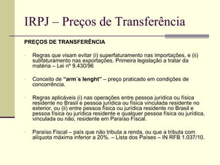 IRPJ – Preços de Transferência PREÇOS DE TRANSFERÊNCIA Regras que visam evitar (i) superfaturamento nas importações, e (ii) subfaturamento nas exportações. Primeira legislação a tratar da matéria – Lei nº 9.430/96 Conceito de  “arm´s lenght”  – preço praticado em condições de concorrência. Regras aplicáveis (i) nas operações entre pessoa jurídica ou física residente no Brasil e pessoa jurídica ou física vinculada residente no exterior, ou (ii) entre pessoa física ou jurídica residente no Brasil e pessoa física ou jurídica residente e qualquer pessoa física ou jurídica, vinculada ou não, residente em Paraíso Fiscal. Paraíso Fiscal – país que não tributa a renda, ou que a tributa com alíquota máxima inferior a 20%. – Lista dos Países – IN RFB 1.037/10.  
