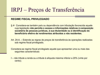 IRPJ – Preços de Transferência REGIME FISCAL PRIVILEGIADO § 4 o   Considera-se também país ou dependência com tributação favorecida aquele cuja legislação  não permita o acesso a informações relativas à composição societária de pessoas jurídicas, à sua titularidade ou à identificação do beneficiário efetivo de rendimentos atribuídos a não residentes . Art. 24-A. – Estende as regras de preços de transferência às operações realizadas sob regime fiscal privilegiado.  Considera-se regime fiscal privilegiado aquele que apresentar uma ou mais das seguintes características: I – não tribute a renda ou a tribute à alíquota máxima inferior a 20% (vinte por cento);          