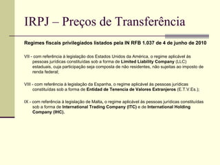 IRPJ – Preços de Transferência Regimes fiscais privilegiados listados pela IN RFB 1.037 de 4 de junho de 2010 VII - com referência à legislação dos Estados Unidos da América, o regime aplicável às pessoas jurídicas constituídas sob a forma de  Limited Liability Company  (LLC) estaduais, cuja participação seja composta de não residentes, não sujeitas ao imposto de renda federal;  VIII -   com referência à legislação da Espanha, o regime aplicável às pessoas jurídicas constituídas sob a forma de  Entidad de Tenencia de Valores Extranjeros  (E.T.V.Es.); IX - com referência à legislação de Malta ,  o regime   aplicável às pessoas jurídicas constituídas sob a forma de  International Trading Company (ITC)  e de  International Holding Company (IHC). 