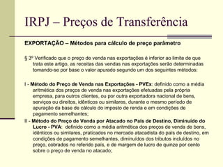 IRPJ – Preços de Transferência EXPORTAÇÃO – Métodos para cálculo de preço parâmetro § 3º Verificado que o preço de venda nas exportações é inferior ao limite de que trata este artigo, as receitas das vendas nas exportações serão determinadas tomando-se por base o valor apurado segundo um dos seguintes métodos: I -  Método do Preço de Venda nas Exportações - PVEx : definido como a média aritmética dos preços de venda nas exportações efetuadas pela própria empresa, para outros clientes, ou por outra exportadora nacional de bens, serviços ou direitos, idênticos ou similares, durante o mesmo período de apuração da base de cálculo do imposto de renda e em condições de pagamento semelhantes; II -  Método do Preço de Venda por Atacado no País de Destino, Diminuído do Lucro - PVA :  definido como a média aritmética dos preços de venda de bens, idênticos ou similares, praticados no mercado atacadista do país de destino, em condições de pagamento semelhantes, diminuídos dos tributos incluídos no preço, cobrados no referido país, e de margem de lucro de quinze por cento sobre o preço de venda no atacado; 