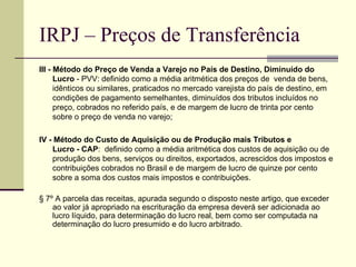 IRPJ – Preços de Transferência III - Método do Preço de Venda a Varejo no País de Destino, Diminuído do Lucro  - PVV: definido como a média aritmética dos preços de  venda de bens, idênticos ou similares, praticados no mercado varejista do país de destino, em condições de pagamento semelhantes, diminuídos dos tributos incluídos no preço, cobrados no referido país, e de margem de lucro de trinta por cento sobre o preço de venda no varejo; IV - Método do Custo de Aquisição ou de Produção mais Tributos e Lucro - CAP :  definido como a média aritmética dos custos de aquisição ou de produção dos bens, serviços ou direitos, exportados, acrescidos dos impostos e contribuições cobrados no Brasil e de margem de lucro de quinze por cento sobre a soma dos custos mais impostos e contribuições. § 7º A parcela das receitas, apurada segundo o disposto neste artigo, que exceder ao valor já apropriado na escrituração da empresa deverá ser adicionada ao lucro líquido, para determinação do lucro real, bem como ser computada na determinação do lucro presumido e do lucro arbitrado. 