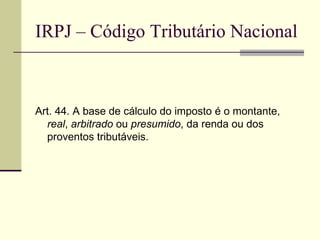 IRPJ – Código Tributário Nacional Art. 44. A base de cálculo do imposto é o montante,  real ,  arbitrado  ou  presumido , da renda ou dos proventos tributáveis. 